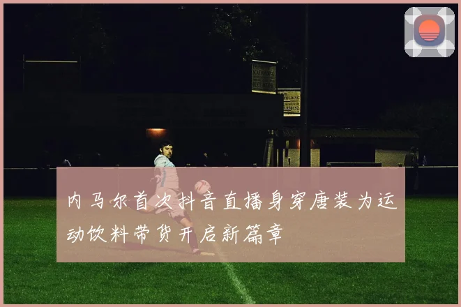 内马尔首次抖音直播身穿唐装为运动饮料带货开启新篇章