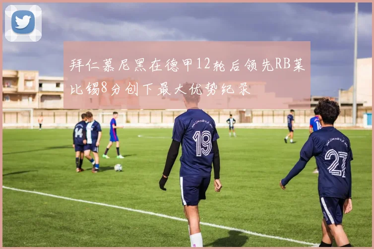 拜仁慕尼黑在德甲12轮后领先RB莱比锡8分创下最大优势纪录