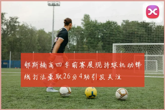 郇斯楠高四季前赛展现持球机动锋线打法豪取26分4助引发关注