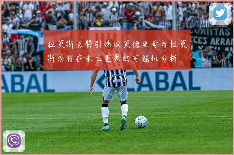 拉莫斯点赞引热议莫德里奇与拉莫斯或将在米兰重聚的可能性分析