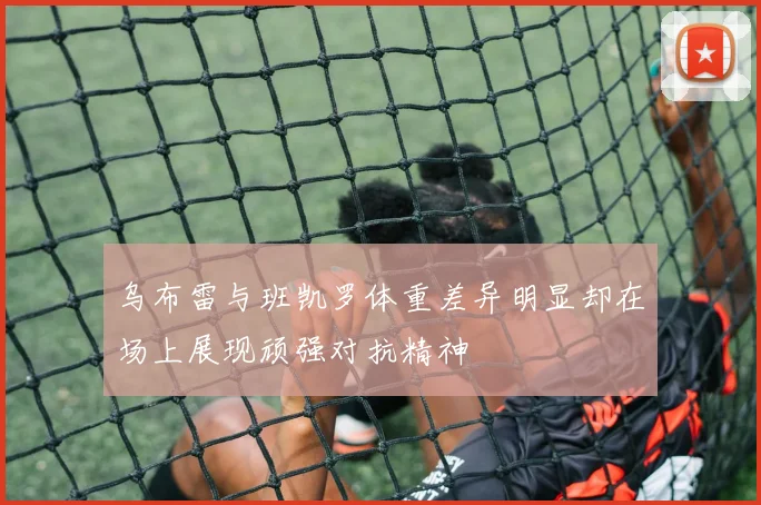 乌布雷与班凯罗体重差异明显却在场上展现顽强对抗精神