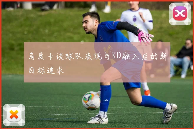 乌度卡谈球队表现与KD融入后的新目标追求