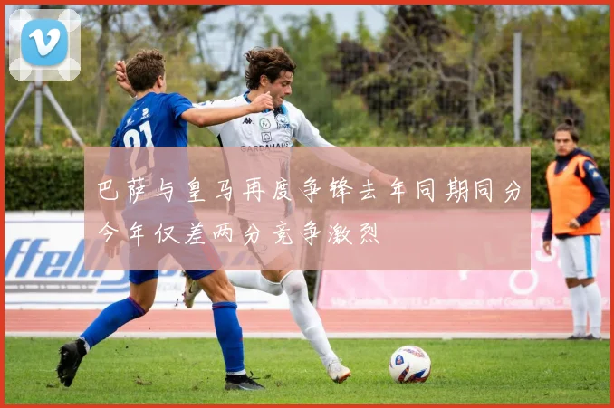巴萨与皇马再度争锋去年同期同分今年仅差两分竞争激烈