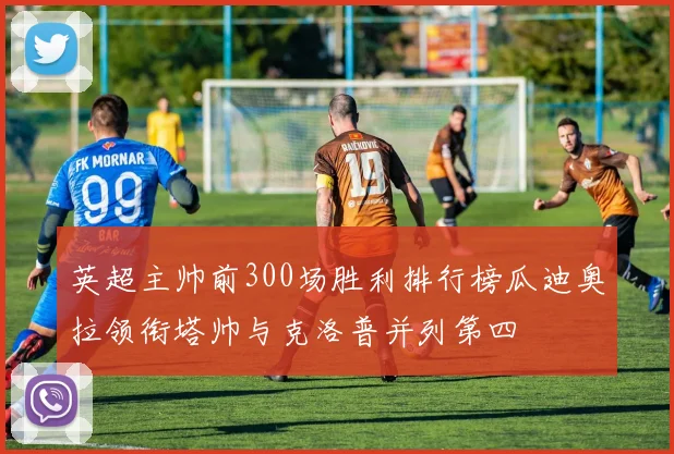 英超主帅前300场胜利排行榜瓜迪奥拉领衔塔帅与克洛普并列第四