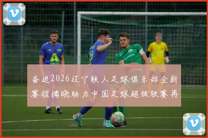 奋进2026辽宁铁人足球俱乐部全新赛程揭晓助力中国足球超级联赛再创辉煌