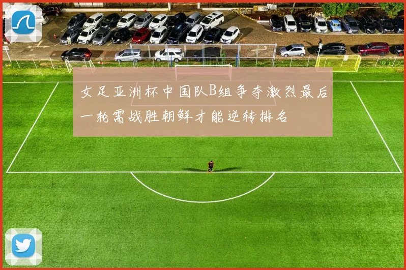 女足亚洲杯中国队B组争夺激烈最后一轮需战胜朝鲜才能逆转排名