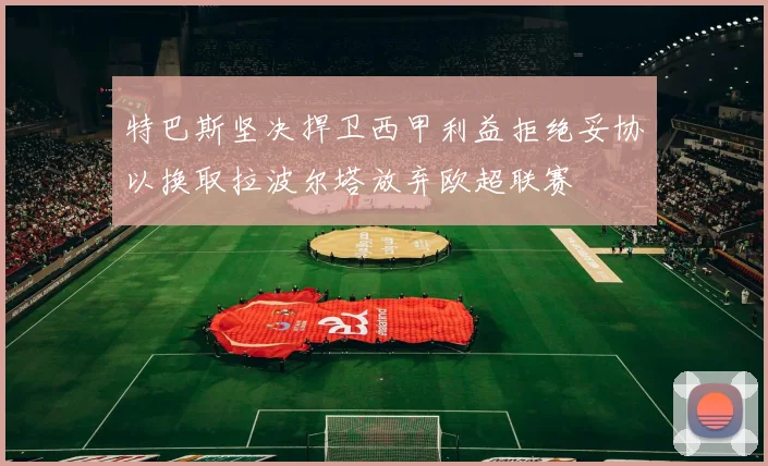 特巴斯坚决捍卫西甲利益拒绝妥协以换取拉波尔塔放弃欧超联赛