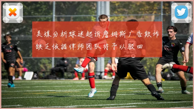 美媒分析球迷起诉詹姆斯广告欺诈缺乏依据律师团队将予以驳回