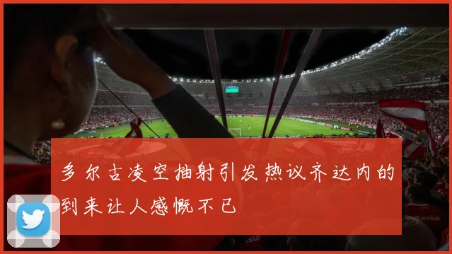 多尔古凌空抽射引发热议齐达内的到来让人感慨不已