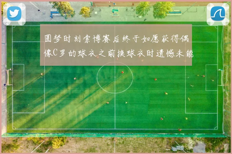 圆梦时刻索博赛后终于如愿获得偶像C罗的球衣之前换球衣时遗憾未能成功