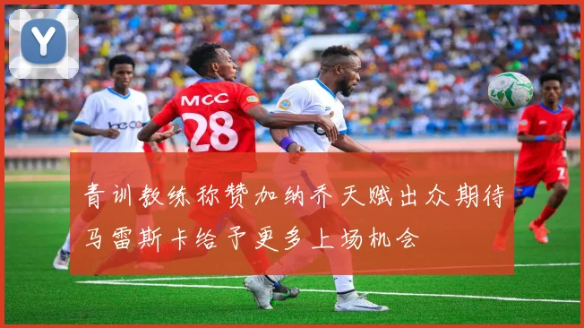 青训教练称赞加纳乔天赋出众期待马雷斯卡给予更多上场机会