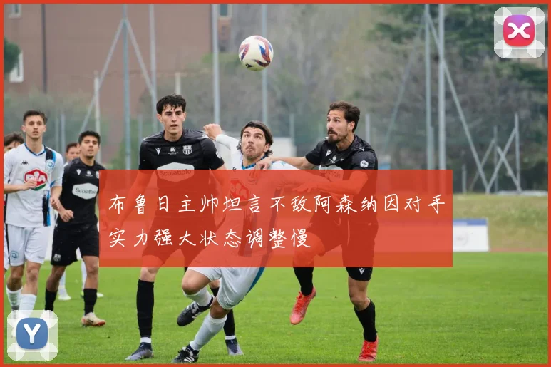 布鲁日主帅坦言不敌阿森纳因对手实力强大状态调整慢