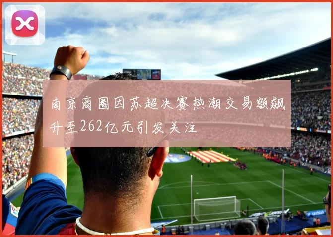 南京商圈因苏超决赛热潮交易额飙升至262亿元引发关注