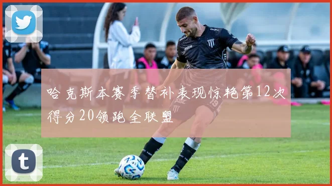 哈克斯本赛季替补表现惊艳第12次得分20领跑全联盟