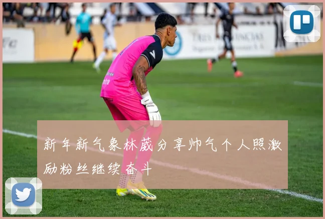 新年新气象林葳分享帅气个人照激励粉丝继续奋斗
