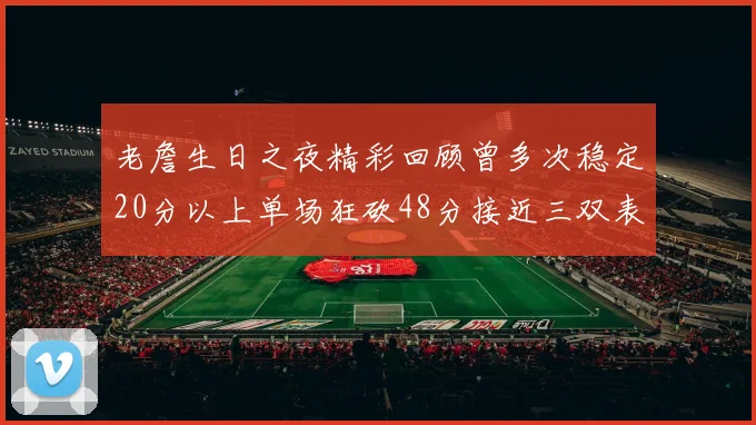 老詹生日之夜精彩回顾曾多次稳定20分以上单场狂砍48分接近三双表现