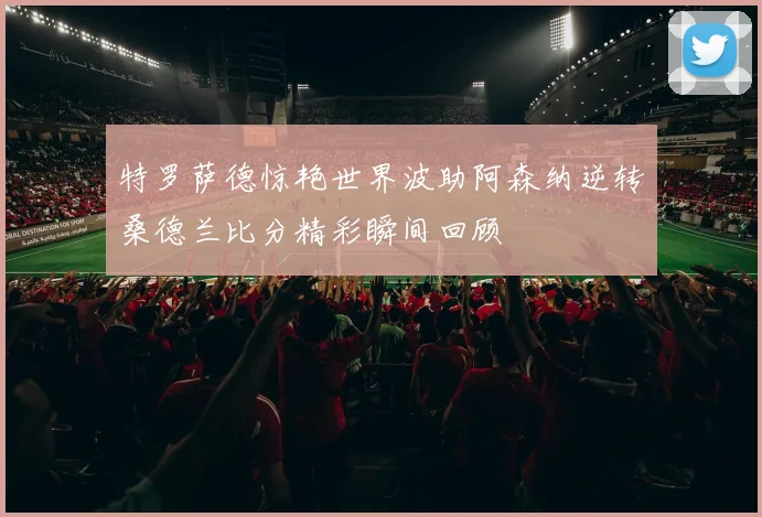 特罗萨德惊艳世界波助阿森纳逆转桑德兰比分精彩瞬间回顾