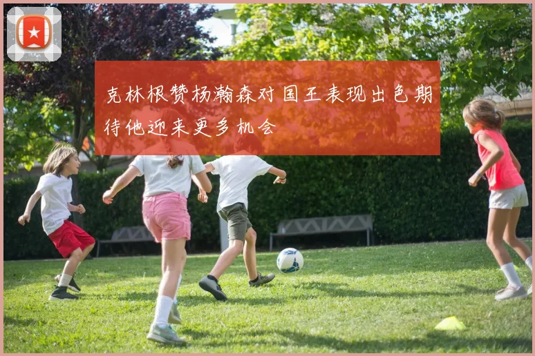克林根赞杨瀚森对国王表现出色期待他迎来更多机会
