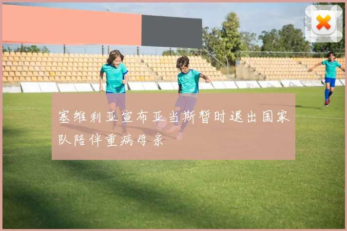 塞维利亚宣布亚当斯暂时退出国家队陪伴重病母亲