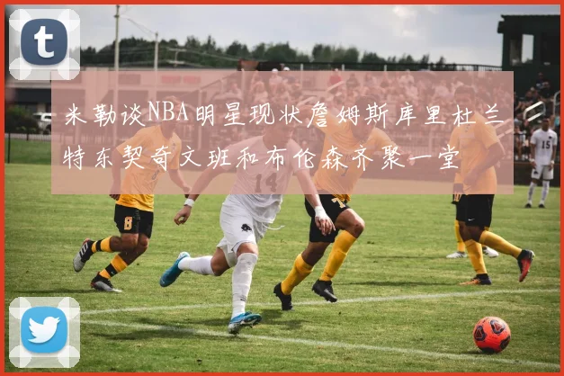 米勒谈NBA明星现状詹姆斯库里杜兰特东契奇文班和布伦森齐聚一堂