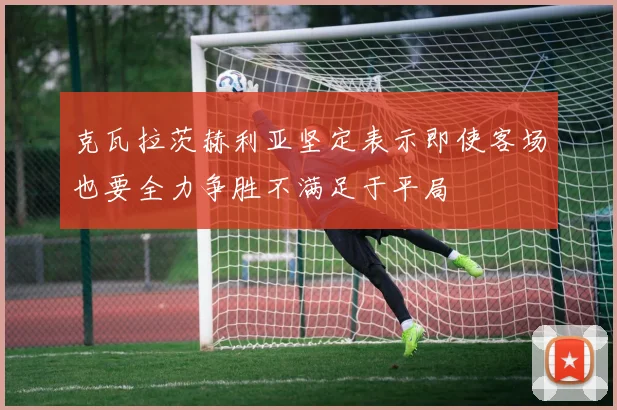 克瓦拉茨赫利亚坚定表示即使客场也要全力争胜不满足于平局