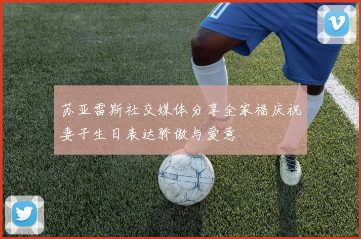 苏亚雷斯社交媒体分享全家福庆祝妻子生日表达骄傲与爱意