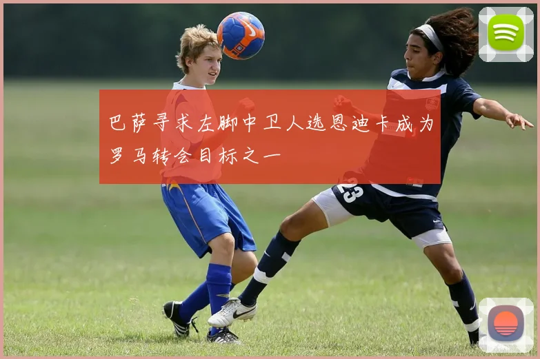 巴萨寻求左脚中卫人选恩迪卡成为罗马转会目标之一