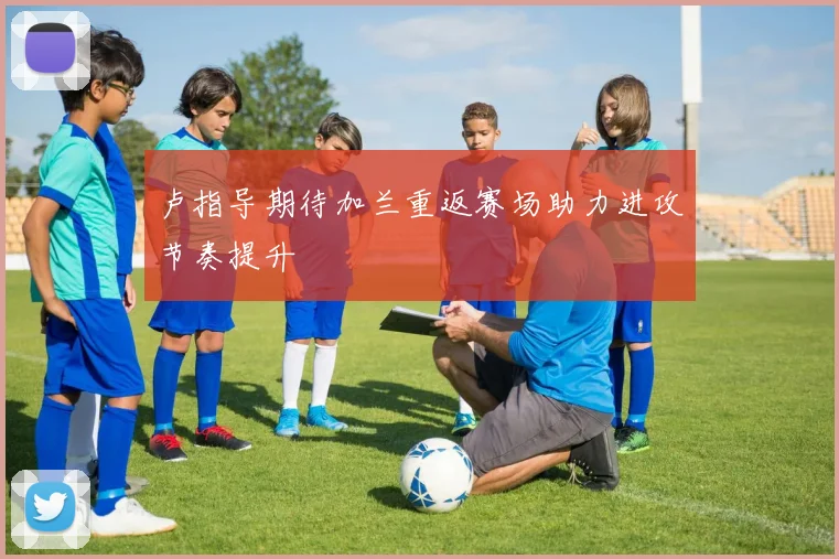 卢指导期待加兰重返赛场助力进攻节奏提升