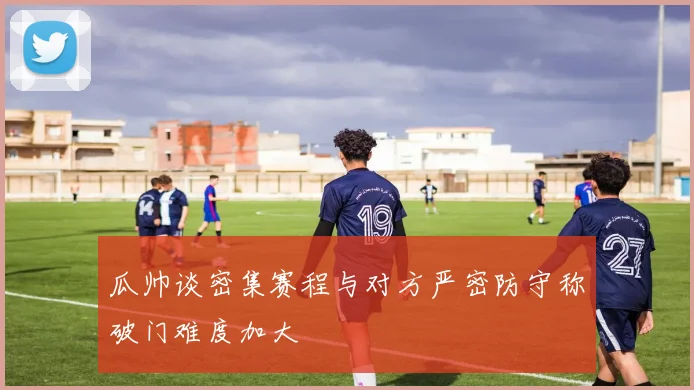 瓜帅谈密集赛程与对方严密防守称破门难度加大